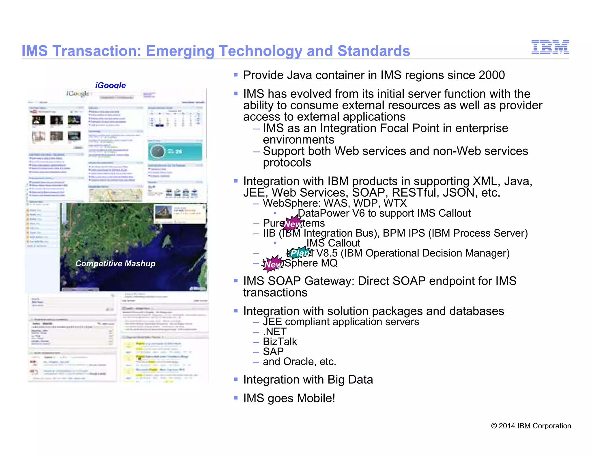 © 2014 IBM Corporation
12
IMS Transaction: Emerging Technology and Standards
Provide Java container in IMS regions since 2000
IMS has evolved from its initial server function with the
ability to consume external resources as well as provider
access to external applications
– IMS as an Integration Focal Point in enterprise
environments
– Support both Web services and non-Web services
protocols
Integration with IBM products in supporting XML, Java,
JEE, Web Services, SOAP, RESTful, JSON, etc.
– WebSphere: WAS, WDP, WTX
• DataPower V6 to support IMS Callout
– PureSystems
– IIB (IBM Integration Bus), BPM IPS (IBM Process Server)
• IMS Callout
– IODM V8.5 (IBM Operational Decision Manager)
– WebSphere MQ
IMS SOAP Gateway: Direct SOAP endpoint for IMS
transactions
Integration with solution packages and databases
– JEE compliant application servers
– .NET
– BizTalk
– SAP
– and Oracle, etc.
Integration with Big Data
IMS goes Mobile!
Zillow.com
Competitive Mashup
iGoogle
Plan
New
New
 