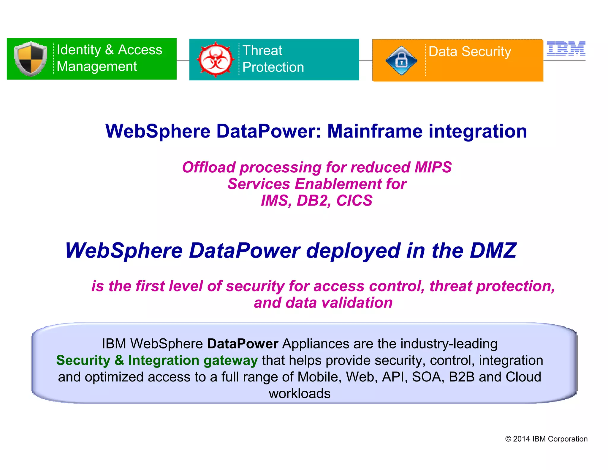 © 2014 IBM Corporation
16
WebSphere DataPower: Mainframe integration
Offload processing for reduced MIPS
Services Enablement for
IMS, DB2, CICS
IBM WebSphere DataPower Appliances are the industry-leading
Security & Integration gateway that helps provide security, control, integration
and optimized access to a full range of Mobile, Web, API, SOA, B2B and Cloud
workloads
is the first level of security for access control, threat protection,
and data validation
WebSphere DataPower deployed in the DMZ
Identity & Access
Management
Threat
Protection
Data Security
 