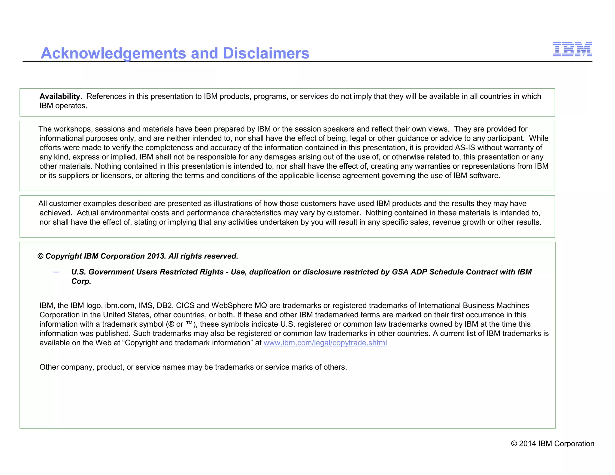 © 2014 IBM Corporation
2
Availability. References in this presentation to IBM products, programs, or services do not imply that they will be available in all countries in which
IBM operates.
Acknowledgements and Disclaimers
© Copyright IBM Corporation 2013. All rights reserved.
– U.S. Government Users Restricted Rights - Use, duplication or disclosure restricted by GSA ADP Schedule Contract with IBM
Corp.
IBM, the IBM logo, ibm.com, IMS, DB2, CICS and WebSphere MQ are trademarks or registered trademarks of International Business Machines
Corporation in the United States, other countries, or both. If these and other IBM trademarked terms are marked on their first occurrence in this
information with a trademark symbol (® or ™), these symbols indicate U.S. registered or common law trademarks owned by IBM at the time this
information was published. Such trademarks may also be registered or common law trademarks in other countries. A current list of IBM trademarks is
available on the Web at “Copyright and trademark information” at www.ibm.com/legal/copytrade.shtml
Other company, product, or service names may be trademarks or service marks of others.
The workshops, sessions and materials have been prepared by IBM or the session speakers and reflect their own views. They are provided for
informational purposes only, and are neither intended to, nor shall have the effect of being, legal or other guidance or advice to any participant. While
efforts were made to verify the completeness and accuracy of the information contained in this presentation, it is provided AS-IS without warranty of
any kind, express or implied. IBM shall not be responsible for any damages arising out of the use of, or otherwise related to, this presentation or any
other materials. Nothing contained in this presentation is intended to, nor shall have the effect of, creating any warranties or representations from IBM
or its suppliers or licensors, or altering the terms and conditions of the applicable license agreement governing the use of IBM software.
All customer examples described are presented as illustrations of how those customers have used IBM products and the results they may have
achieved. Actual environmental costs and performance characteristics may vary by customer. Nothing contained in these materials is intended to,
nor shall have the effect of, stating or implying that any activities undertaken by you will result in any specific sales, revenue growth or other results.
 
