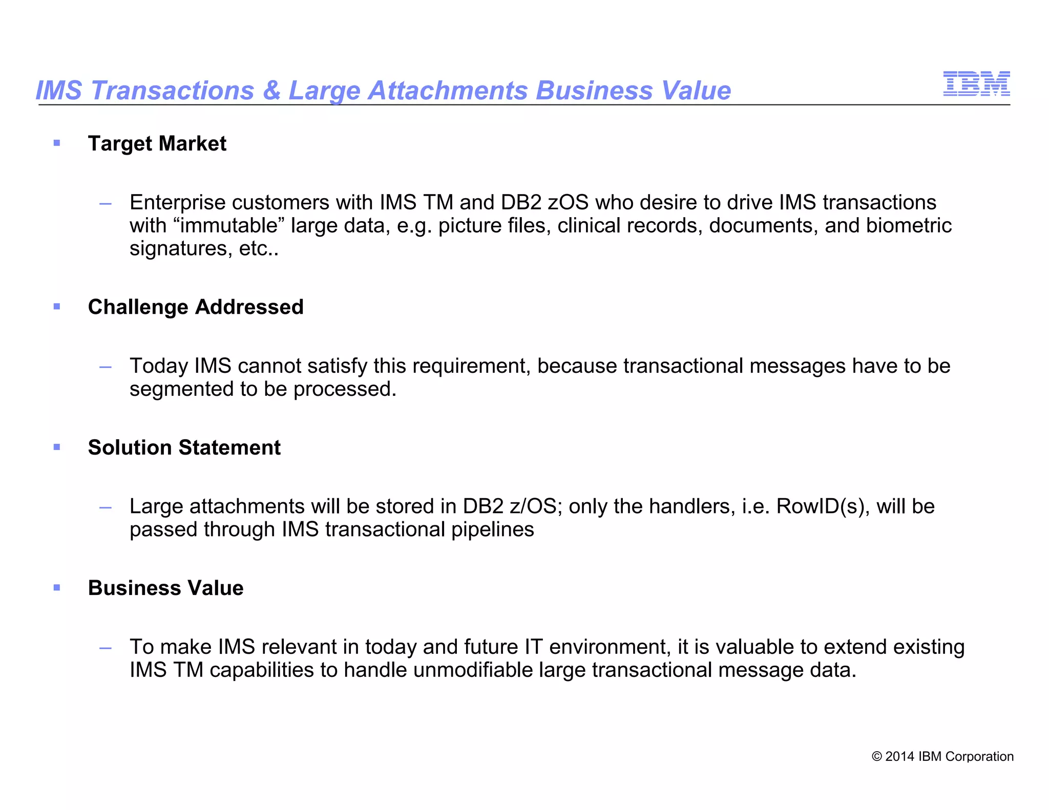 © 2014 IBM Corporation
26
IMS Transactions & Large Attachments Business Value
Target Market
– Enterprise customers with IMS TM and DB2 zOS who desire to drive IMS transactions
with “immutable” large data, e.g. picture files, clinical records, documents, and biometric
signatures, etc..
Challenge Addressed
– Today IMS cannot satisfy this requirement, because transactional messages have to be
segmented to be processed.
Solution Statement
– Large attachments will be stored in DB2 z/OS; only the handlers, i.e. RowID(s), will be
passed through IMS transactional pipelines
Business Value
– To make IMS relevant in today and future IT environment, it is valuable to extend existing
IMS TM capabilities to handle unmodifiable large transactional message data.
 