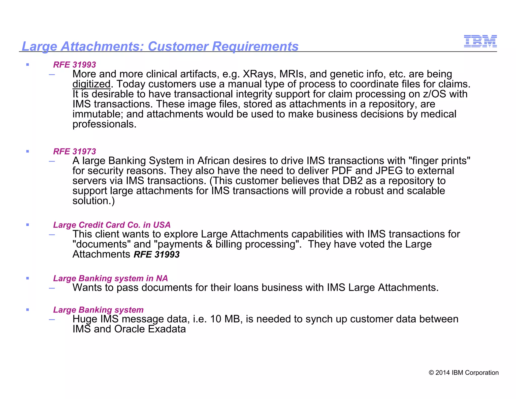 © 2014 IBM Corporation
27
Large Attachments: Customer Requirements
RFE 31993
– More and more clinical artifacts, e.g. XRays, MRIs, and genetic info, etc. are being
digitized. Today customers use a manual type of process to coordinate files for claims.
It is desirable to have transactional integrity support for claim processing on z/OS with
IMS transactions. These image files, stored as attachments in a repository, are
immutable; and attachments would be used to make business decisions by medical
professionals.
RFE 31973
– A large Banking System in African desires to drive IMS transactions with "finger prints"
for security reasons. They also have the need to deliver PDF and JPEG to external
servers via IMS transactions. (This customer believes that DB2 as a repository to
support large attachments for IMS transactions will provide a robust and scalable
solution.)
Large Credit Card Co. in USA
– This client wants to explore Large Attachments capabilities with IMS transactions for
"documents" and "payments & billing processing". They have voted the Large
Attachments RFE 31993
Large Banking system in NA
– Wants to pass documents for their loans business with IMS Large Attachments.
Large Banking system
– Huge IMS message data, i.e. 10 MB, is needed to synch up customer data between
IMS and Oracle Exadata
 