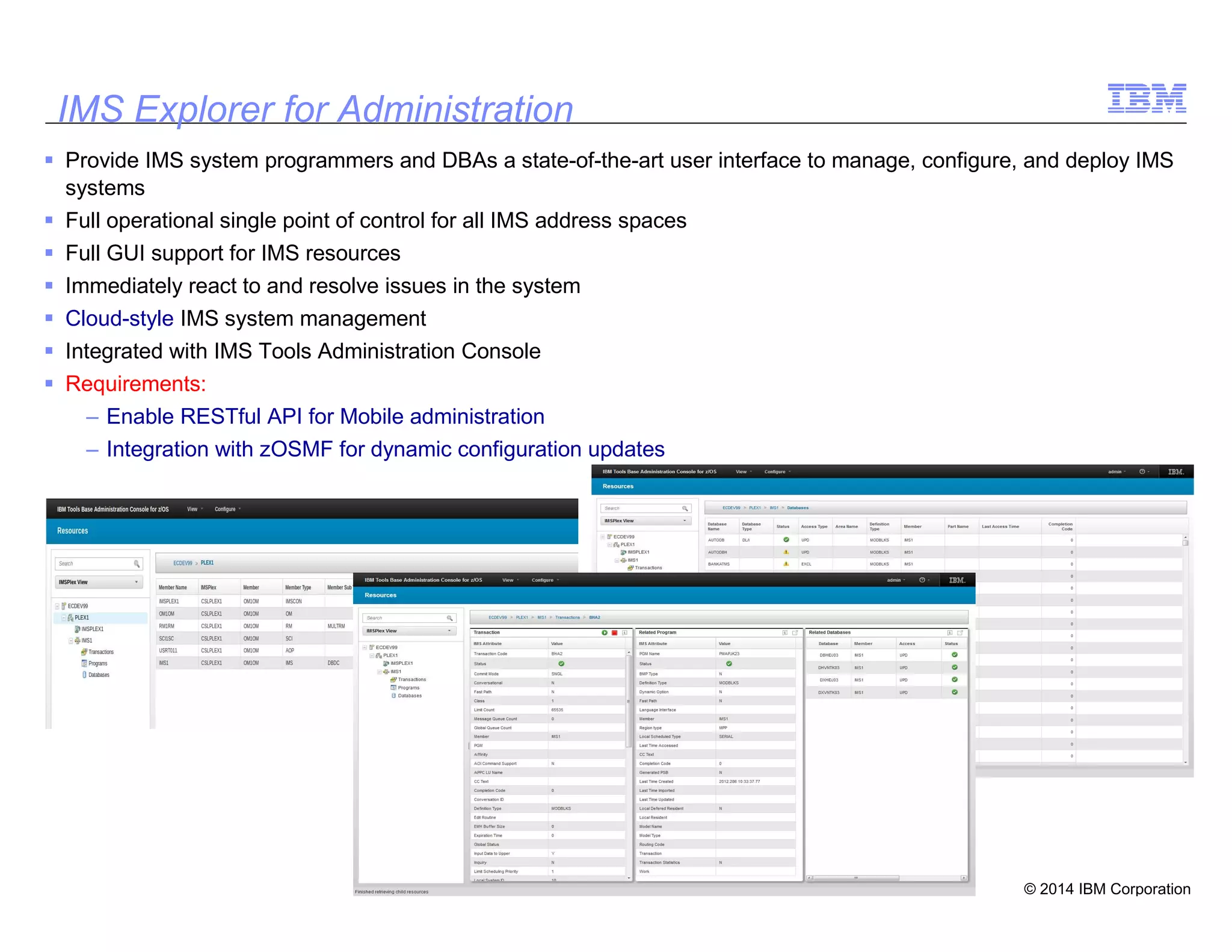 © 2014 IBM Corporation
34
IMS Explorer for Administration
Provide IMS system programmers and DBAs a state-of-the-art user interface to manage, configure, and deploy IMS
systems
Full operational single point of control for all IMS address spaces
Full GUI support for IMS resources
Immediately react to and resolve issues in the system
Cloud-style IMS system management
Integrated with IMS Tools Administration Console
Requirements:
– Enable RESTful API for Mobile administration
– Integration with zOSMF for dynamic configuration updates
 
