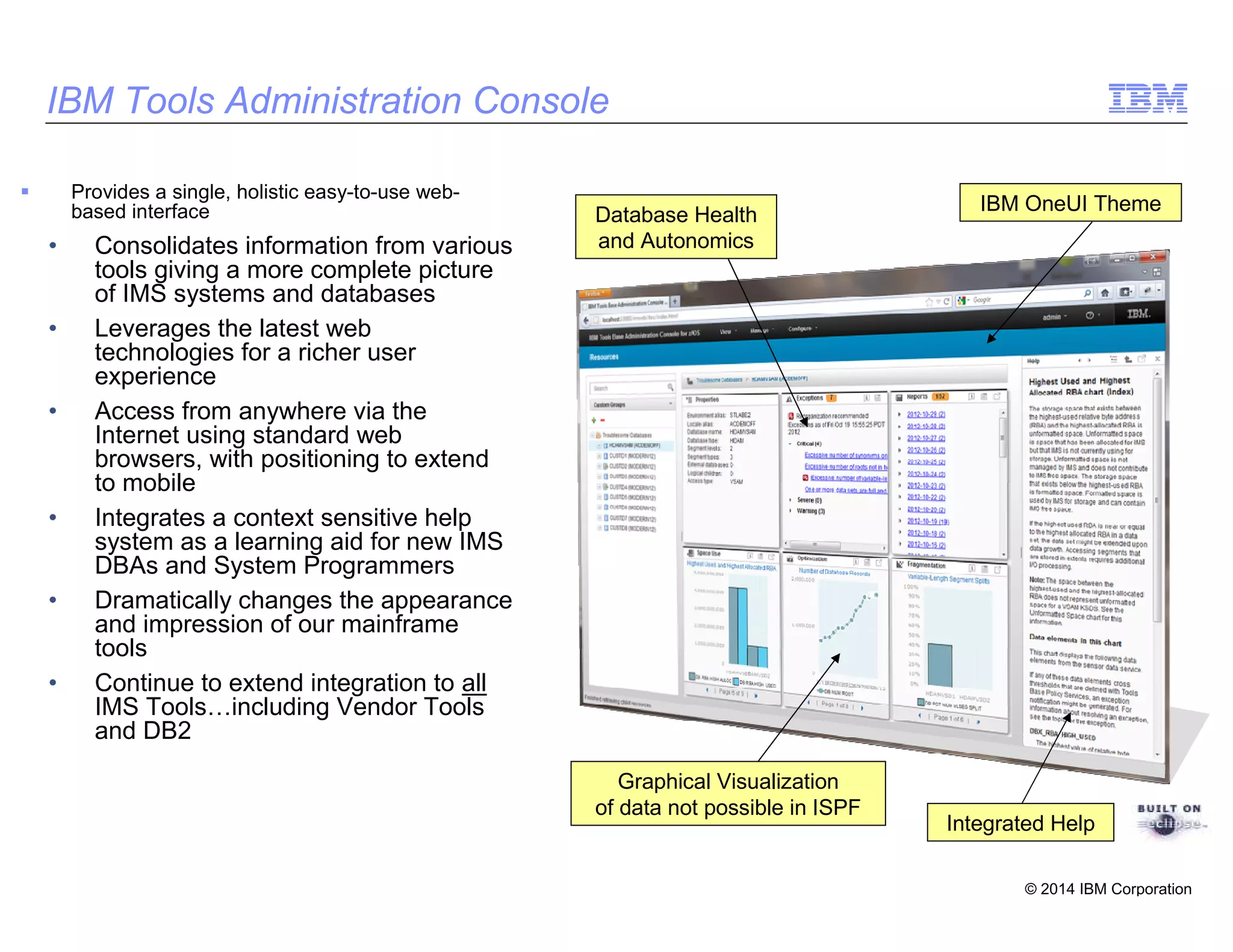 © 2014 IBM Corporation
IBM Tools Administration Console
Provides a single, holistic easy-to-use web-
based interface
• Consolidates information from various
tools giving a more complete picture
of IMS systems and databases
• Leverages the latest web
technologies for a richer user
experience
• Access from anywhere via the
Internet using standard web
browsers, with positioning to extend
to mobile
• Integrates a context sensitive help
system as a learning aid for new IMS
DBAs and System Programmers
• Dramatically changes the appearance
and impression of our mainframe
tools
• Continue to extend integration to all
IMS Tools including Vendor Tools
and DB2
Database Health
and Autonomics
Graphical Visualization
of data not possible in ISPF
IBM OneUI Theme
Integrated Help
 
