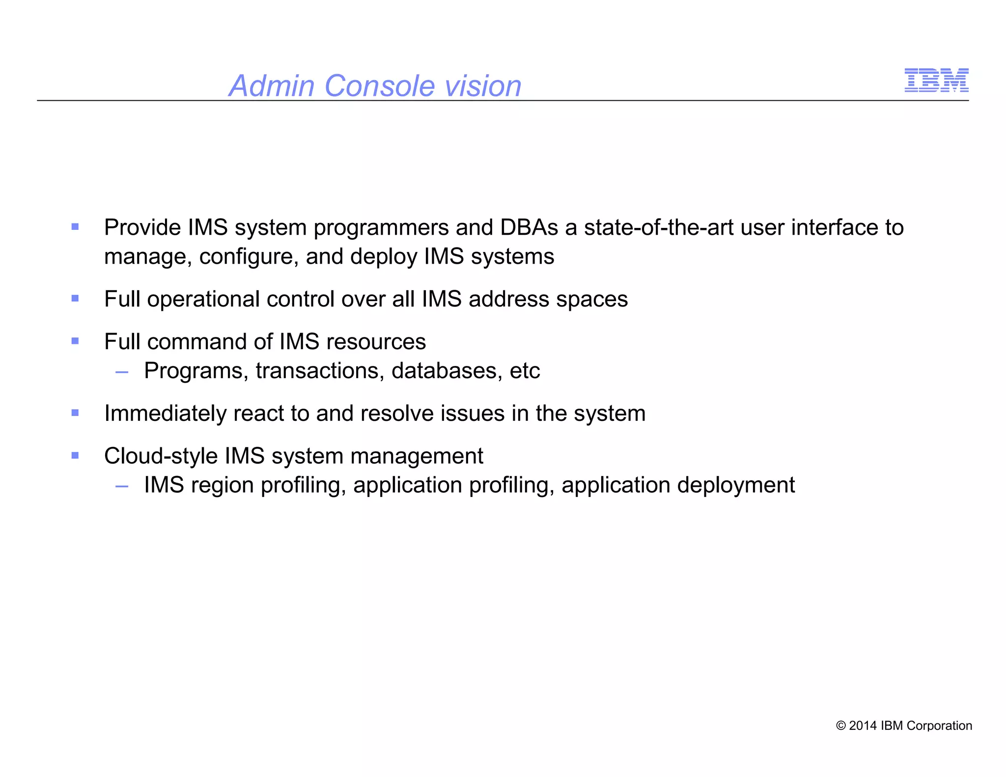 © 2014 IBM Corporation
36
Admin Console vision
Provide IMS system programmers and DBAs a state-of-the-art user interface to
manage, configure, and deploy IMS systems
Full operational control over all IMS address spaces
Full command of IMS resources
– Programs, transactions, databases, etc
Immediately react to and resolve issues in the system
Cloud-style IMS system management
– IMS region profiling, application profiling, application deployment
 