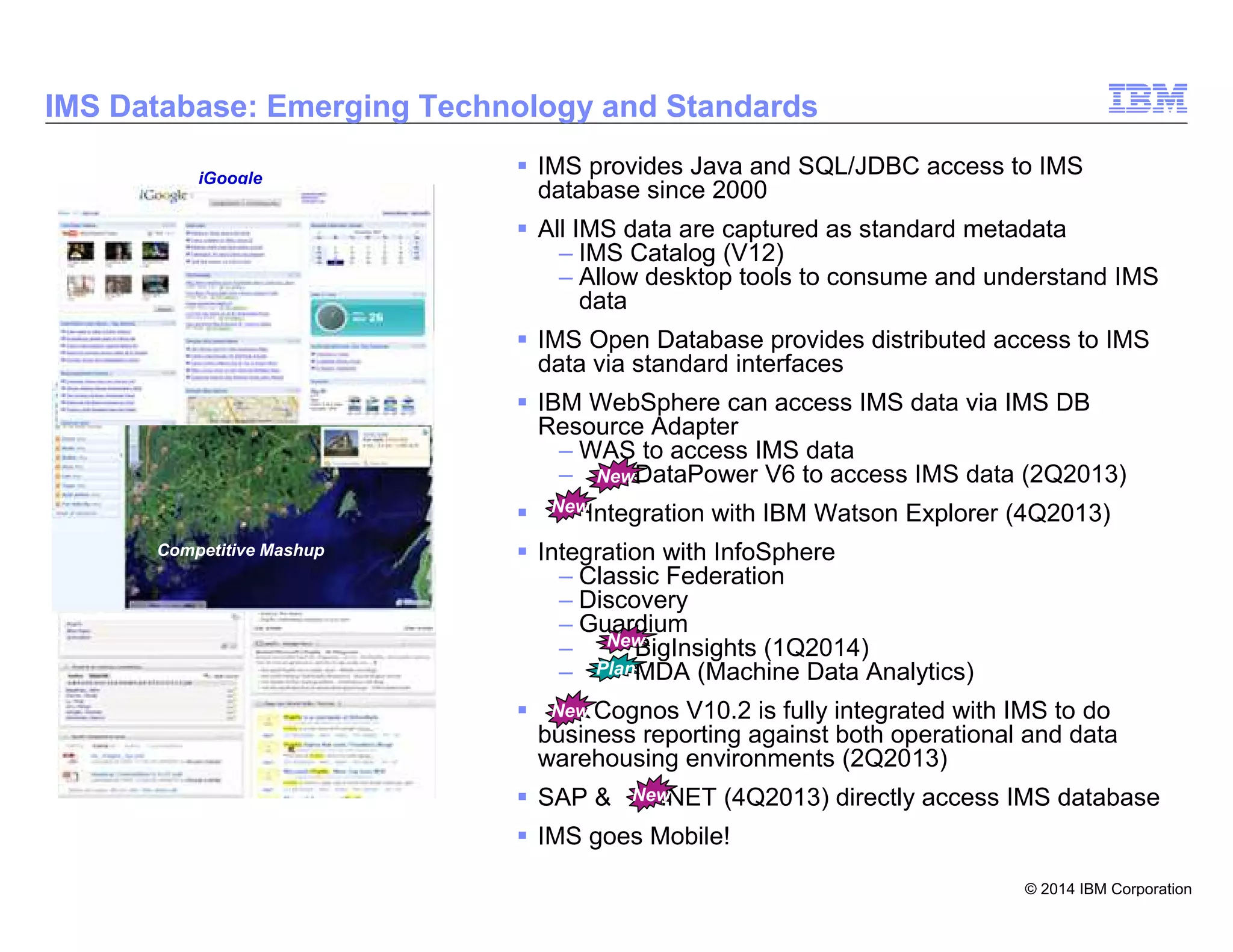 © 2014 IBM Corporation
4
IMS Database: Emerging Technology and Standards
IMS provides Java and SQL/JDBC access to IMS
database since 2000
All IMS data are captured as standard metadata
– IMS Catalog (V12)
– Allow desktop tools to consume and understand IMS
data
IMS Open Database provides distributed access to IMS
data via standard interfaces
IBM WebSphere can access IMS data via IMS DB
Resource Adapter
– WAS to access IMS data
– DataPower V6 to access IMS data (2Q2013)
Integration with IBM Watson Explorer (4Q2013)
Integration with InfoSphere
– Classic Federation
– Discovery
– Guardium
– BigInsights (1Q2014)
– MDA (Machine Data Analytics)
Cognos V10.2 is fully integrated with IMS to do
business reporting against both operational and data
warehousing environments (2Q2013)
SAP & .NET (4Q2013) directly access IMS database
IMS goes Mobile!
Zillow.com
Competitive Mashup
iGoogle
New
New
New
New
Plan
New
 