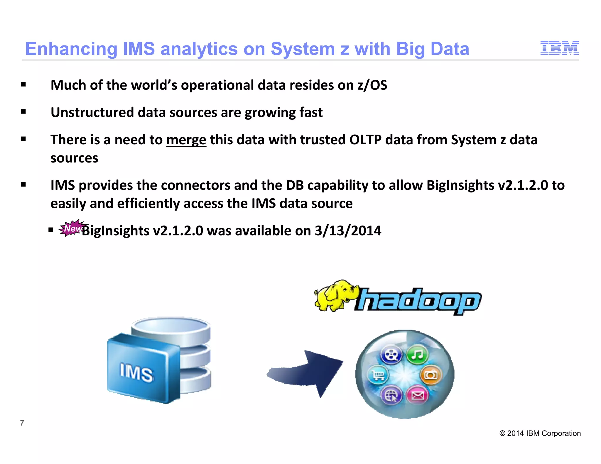 © 2014 IBM Corporation
7 7
Much of the world’s operational data resides on z/OS
Unstructured data sources are growing fast
There is a need to merge this data with trusted OLTP data from System z data
sources
IMS provides the connectors and the DB capability to allow BigInsights v2.1.2.0 to
easily and efficiently access the IMS data source
BigInsights v2.1.2.0 was available on 3/13/2014
Enhancing IMS analytics on System z with Big Data
New
 