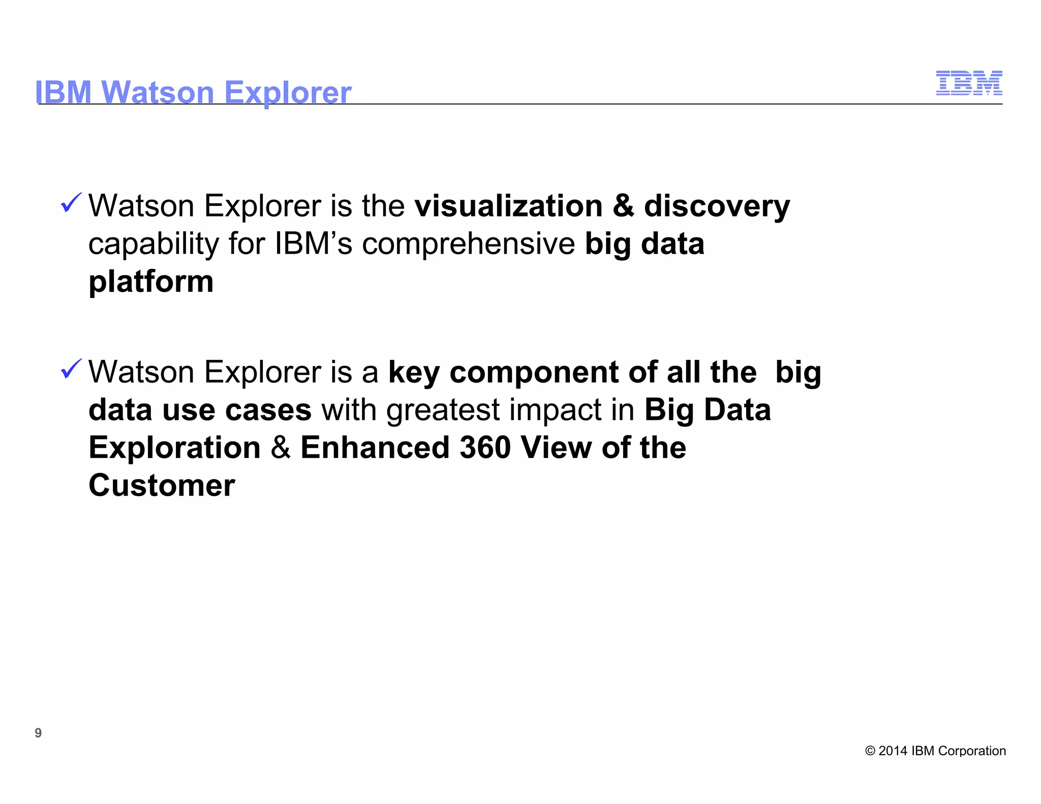 © 2014 IBM Corporation
9
Watson Explorer is the visualization & discovery
capability for IBM’s comprehensive big data
platform
Watson Explorer is a key component of all the big
data use cases with greatest impact in Big Data
Exploration & Enhanced 360 View of the
Customer
9
IBM Watson Explorer
 