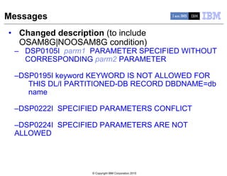 © Copyright IBM Corporation 2015
Messages
• Changed description (to include
OSAM8G|NOOSAM8G condition)
– DSP0105I parm1 PARAMETER SPECIFIED WITHOUT
CORRESPONDING parm2 PARAMETER
–DSP0195I keyword KEYWORD IS NOT ALLOWED FOR
THIS DL/I PARTITIONED-DB RECORD DBDNAME=db
name
–DSP0222I SPECIFIED PARAMETERS CONFLICT
–DSP0224I SPECIFIED PARAMETERS ARE NOT
ALLOWED
 