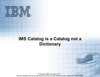Course materials may not be reproduced in whole or in part without the prior written permission of IBM. 5.1
IMS Catalog is a Catalog not a
Dictionary
© Copyright IBM Corporation 2015
 