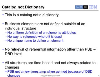 © Copyright IBM Corporation 2015
Catalog not Dictionary
• This is a catalog not a dictionary
• Business elements are not defined outside of an
individual structure
– No uniform definition of an elements attributes
– No way to reference where it is used
– No unique name to define an element
• No retrieval of referential information other than PSB –
DBD level
• All structures are time based and not always related to
changes
– PSB get a new timestamp when genned because of DBD
changes 13
 
