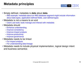 © Copyright IBM Corporation 2015 14
Metadata principles
• Simply defined, metadata is data about data.
– IMS example: metadata about an IMS database segment might include information
about data types, application-defined fields, user-defined types
• Metadata is not a means to an end
– Users use tools; tools manage and interact with metadata
• Metadata should
– Enhance understanding
– Improve consistency
– Improve impact analysis
– Improve productivity
– Improve governance
• Metadata needs to be linked
– For impact analysis
– For understanding data lineage
• Metadata needs to include physical implementation, logical design intent
and business semantics
 