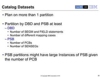 © Copyright IBM Corporation 2015
Catalog Datasets
• Plan on more than 1 partition
• Partition by DBD and PSB at least
– DBD
• Number of SEGM and FIELD statements
• Number of different mapping cases
– PSB
• Number of PCBs
• Number of SENSEGs
• PSB partitions might have large Instances of PSB given
the number of PCB
17
 