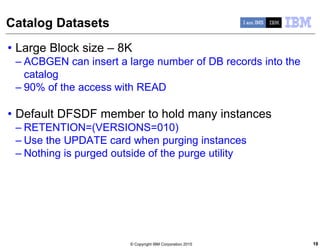 © Copyright IBM Corporation 2015
Catalog Datasets
• Large Block size – 8K
– ACBGEN can insert a large number of DB records into the
catalog
– 90% of the access with READ
• Default DFSDF member to hold many instances
– RETENTION=(VERSIONS=010)
– Use the UPDATE card when purging instances
– Nothing is purged outside of the purge utility
18
 