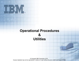 Course materials may not be reproduced in whole or in part without the prior written permission of IBM. 5.1
Operational Procedures
&
Utilities
© Copyright IBM Corporation 2015
 