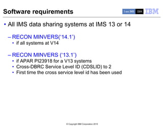 © Copyright IBM Corporation 2015
Software requirements
• All IMS data sharing systems at IMS 13 or 14
– RECON MINVERS(‘14.1’)
• if all systems at V14
– RECON MINVERS (‘13.1’)
• if APAR PI23918 for a V13 systems
• Cross-DBRC Service Level ID (CDSLID) to 2
• First time the cross service level id has been used
 