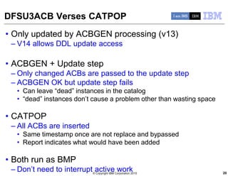 © Copyright IBM Corporation 2015
DFSU3ACB Verses CATPOP
• Only updated by ACBGEN processing (v13)
– V14 allows DDL update access
• ACBGEN + Update step
– Only changed ACBs are passed to the update step
– ACBGEN OK but update step fails
• Can leave “dead” instances in the catalog
• “dead” instances don’t cause a problem other than wasting space
• CATPOP
– All ACBs are inserted
• Same timestamp once are not replace and bypassed
• Report indicates what would have been added
• Both run as BMP
– Don’t need to interrupt active work 20
 