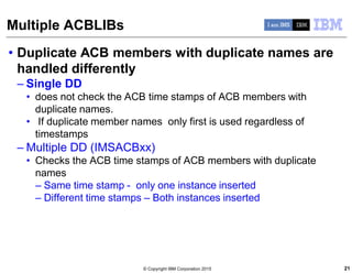 © Copyright IBM Corporation 2015
Multiple ACBLIBs
• Duplicate ACB members with duplicate names are
handled differently
– Single DD
• does not check the ACB time stamps of ACB members with
duplicate names.
• If duplicate member names only first is used regardless of
timestamps
– Multiple DD (IMSACBxx)
• Checks the ACB time stamps of ACB members with duplicate
names
– Same time stamp - only one instance inserted
– Different time stamps – Both instances inserted
21
 