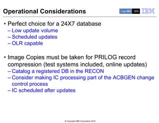 © Copyright IBM Corporation 2015
Operational Considerations
• Perfect choice for a 24X7 database
– Low update volume
– Scheduled updates
– OLR capable
• Image Copies must be taken for PRILOG record
compression (test systems included, online updates)
– Catalog a registered DB in the RECON
– Consider making IC processing part of the ACBGEN change
control process
– IC scheduled after updates
 