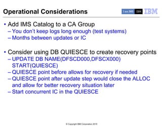 © Copyright IBM Corporation 2015
Operational Considerations
• Add IMS Catalog to a CA Group
– You don’t keep logs long enough (test systems)
– Months between updates or IC
• Consider using DB QUIESCE to create recovery points
– UPDATE DB NAME(DFSCD000,DFSCX000)
START(QUIESCE)
– QUIESCE point before allows for recovery if needed
– QUIESCE point after update step would close the ALLOC
and allow for better recovery situation later
– Start concurrent IC in the QUIESCE
 