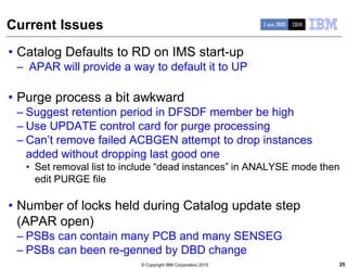 © Copyright IBM Corporation 2015
Current Issues
• Catalog Defaults to RD on IMS start-up
– APAR will provide a way to default it to UP
• Purge process a bit awkward
– Suggest retention period in DFSDF member be high
– Use UPDATE control card for purge processing
– Can’t remove failed ACBGEN attempt to drop instances
added without dropping last good one
• Set removal list to include “dead instances” in ANALYSE mode then
edit PURGE file
• Number of locks held during Catalog update step
(APAR open)
– PSBs can contain many PCB and many SENSEG
– PSBs can been re-genned by DBD change
25
 