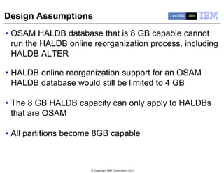 © Copyright IBM Corporation 2015
Design Assumptions
• OSAM HALDB database that is 8 GB capable cannot
run the HALDB online reorganization process, including
HALDB ALTER
• HALDB online reorganization support for an OSAM
HALDB database would still be limited to 4 GB
• The 8 GB HALDB capacity can only apply to HALDBs
that are OSAM
• All partitions become 8GB capable
 