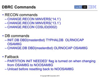 © Copyright IBM Corporation 2015
DBRC Commands
• RECON commands
– CHANGE.RECON MINVERS(‘14.1’)
– CHANGE.RECON MINVERS(‘13.1’)
– CHANGE.RECON CDSLID(0002)
• DB commands
– INIT.DB DBD(masterdbd) TYPHALDB OLRNOCAP
OSAM8G
– CHANGE.DB DBD(masterdbd) OLRNOCAP OSAM8G
• Fallback
– PARTITION INIT NEEDED’ flag is turned on when changing
from OSAM8G to NOOSAM8G
– Unload before resetting back to NOOSAM8G
 