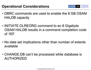 © Copyright IBM Corporation 2015
Operational Considerations
• DBRC commands are used to enable the 8 GB OSAM
HALDB capacity
• INITIATE OLREORG command to an 8 Gigabyte
OSAM HALDB results in a command completion code
of 1EF
• No data set implications other than number of extents
available
• CHANGE.DB can’t be processed while database is
AUTHORIZED
 