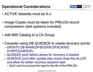 © Copyright IBM Corporation 2015
Operational Considerations
• ACTIVE datasets must be A-J
• Image Copies must be taken for PRILOG record
compression (test systems included)
• Add IMS Catalog to a CA Group
• Consider using DB QUIESCE to create recovery points
– UPDATE DB NAME(DFSCD000,DFSCX000)
START(QUIESCE)
– QUIESCE point before allows for recovery if needed
– QUIESCE point after update step would close the ALLOC
and allow for better recovery situation later
• Don’t want to process the logs for the life of the PRILOG
 
