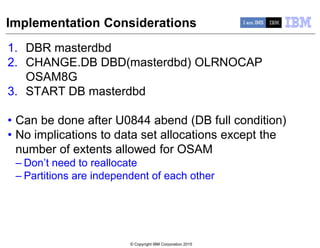 © Copyright IBM Corporation 2015
Implementation Considerations
1. DBR masterdbd
2. CHANGE.DB DBD(masterdbd) OLRNOCAP
OSAM8G
3. START DB masterdbd
• Can be done after U0844 abend (DB full condition)
• No implications to data set allocations except the
number of extents allowed for OSAM
– Don’t need to reallocate
– Partitions are independent of each other
 
