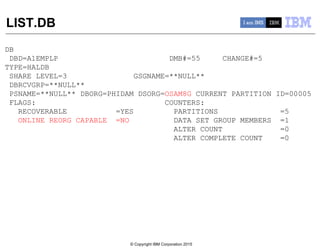 © Copyright IBM Corporation 2015
LIST.DB
DB
DBD=A1EMPLP DMB#=55 CHANGE#=5
TYPE=HALDB
SHARE LEVEL=3 GSGNAME=**NULL**
DBRCVGRP=**NULL**
PSNAME=**NULL** DBORG=PHIDAM DSORG=OSAM8G CURRENT PARTITION ID=00005
FLAGS: COUNTERS:
RECOVERABLE =YES PARTITIONS =5
ONLINE REORG CAPABLE =NO DATA SET GROUP MEMBERS =1
ALTER COUNT =0
ALTER COMPLETE COUNT =0
 