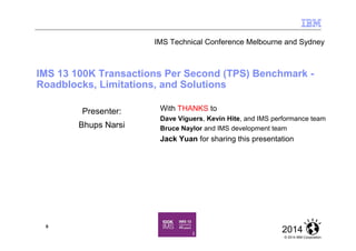 © 2014 IBM Corporation
20140
IMS 13 100K Transactions Per Second (TPS) Benchmark -
Roadblocks, Limitations, and Solutions
Presenter:
Bhups Narsi
With THANKS to
Dave Viguers, Kevin Hite, and IMS performance team
Bruce Naylor and IMS development team
Jack Yuan for sharing this presentation
IMS Technical Conference Melbourne and Sydney
 