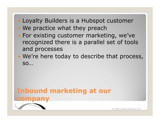 Loyalty Builders is a Hubspot customer
  oya y u d s s         ubspo us o
 We practice what they preach
 For existing customer marketing, we’ve
            g                     g,
 recognized there is a parallel set of tools
 and processes
 We’re here today to describe that process,
 so…



Inbound marketing at our
company
                                © 2008 Loyalty Builders LLC
 