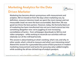 Marketing Analytics for the Data
      Driven Marketer
           Marketing has become almost synonymous with measurement and
           analytics. We've moved on from the days when marketing was, by
           deﬁnition, resource intensive (read: we spent the most money) and not
           measurable (read: we were the least accountable). Back then, life was
           good (we threw the best parties). However, today, the formerly black art
           of marketing has been transformed into not just a hard science but into
           something altogether new: we're juggling an ever increasing
           constellation of tactics - from whitepaper downloads to SEO to viral
           video campaigns - while working to reconcile our activities with our
           relatively run-of-the-mill lead funnels.
           This session is about looking at what's working, what's not, and why. In
           other words, what's critical to measure and what's just interesting noise?
    