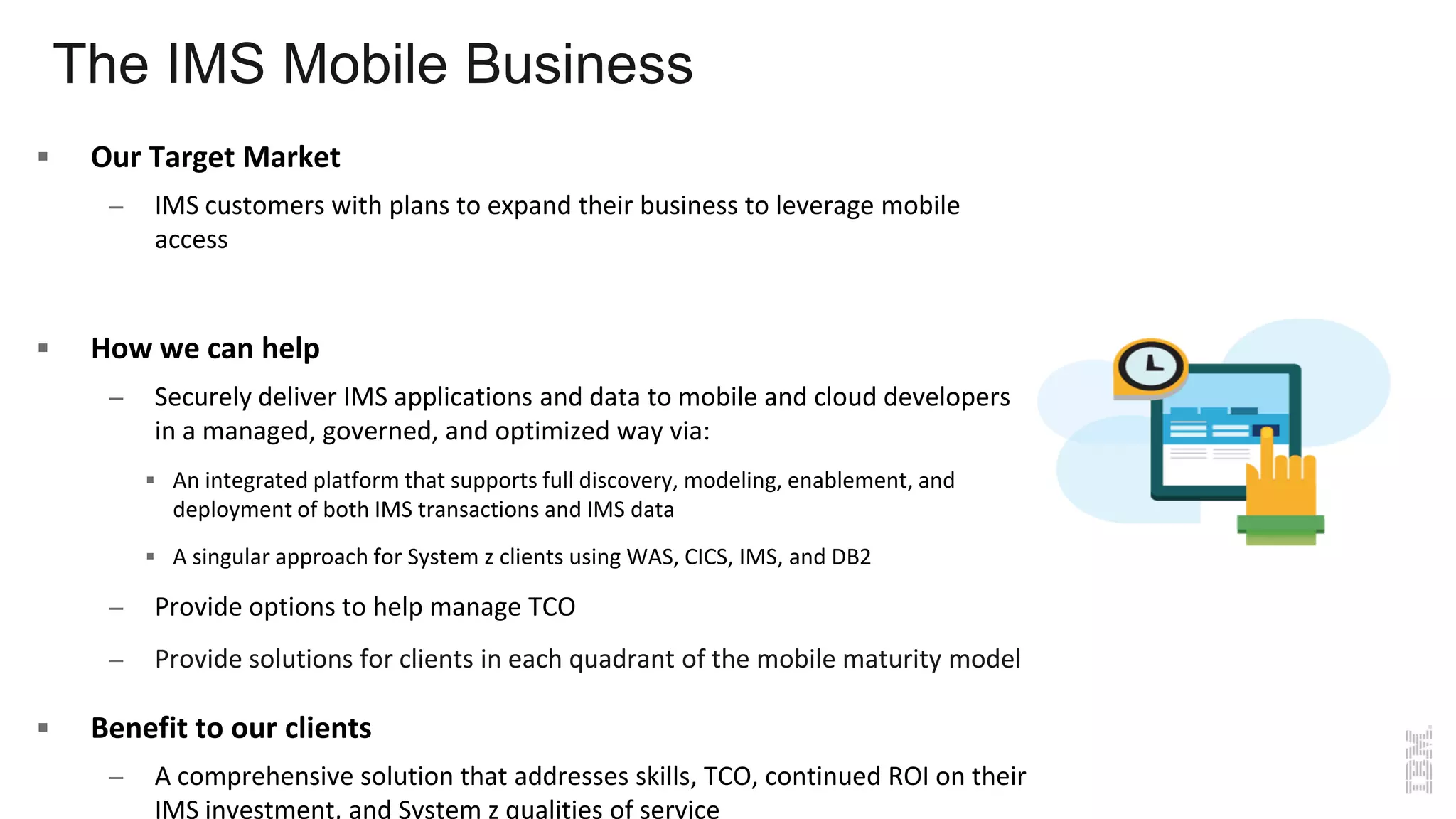 The IMS Mobile Business
 Our Target Market
– IMS customers with plans to expand their business to leverage mobile
access
 How we can help
– Securely deliver IMS applications and data to mobile and cloud developers
in a managed, governed, and optimized way via:
 An integrated platform that supports full discovery, modeling, enablement, and
deployment of both IMS transactions and IMS data
 A singular approach for System z clients using WAS, CICS, IMS, and DB2
– Provide options to help manage TCO
– Provide solutions for clients in each quadrant of the mobile maturity model
 Benefit to our clients
– A comprehensive solution that addresses skills, TCO, continued ROI on their
IMS investment, and System z qualities of service
 