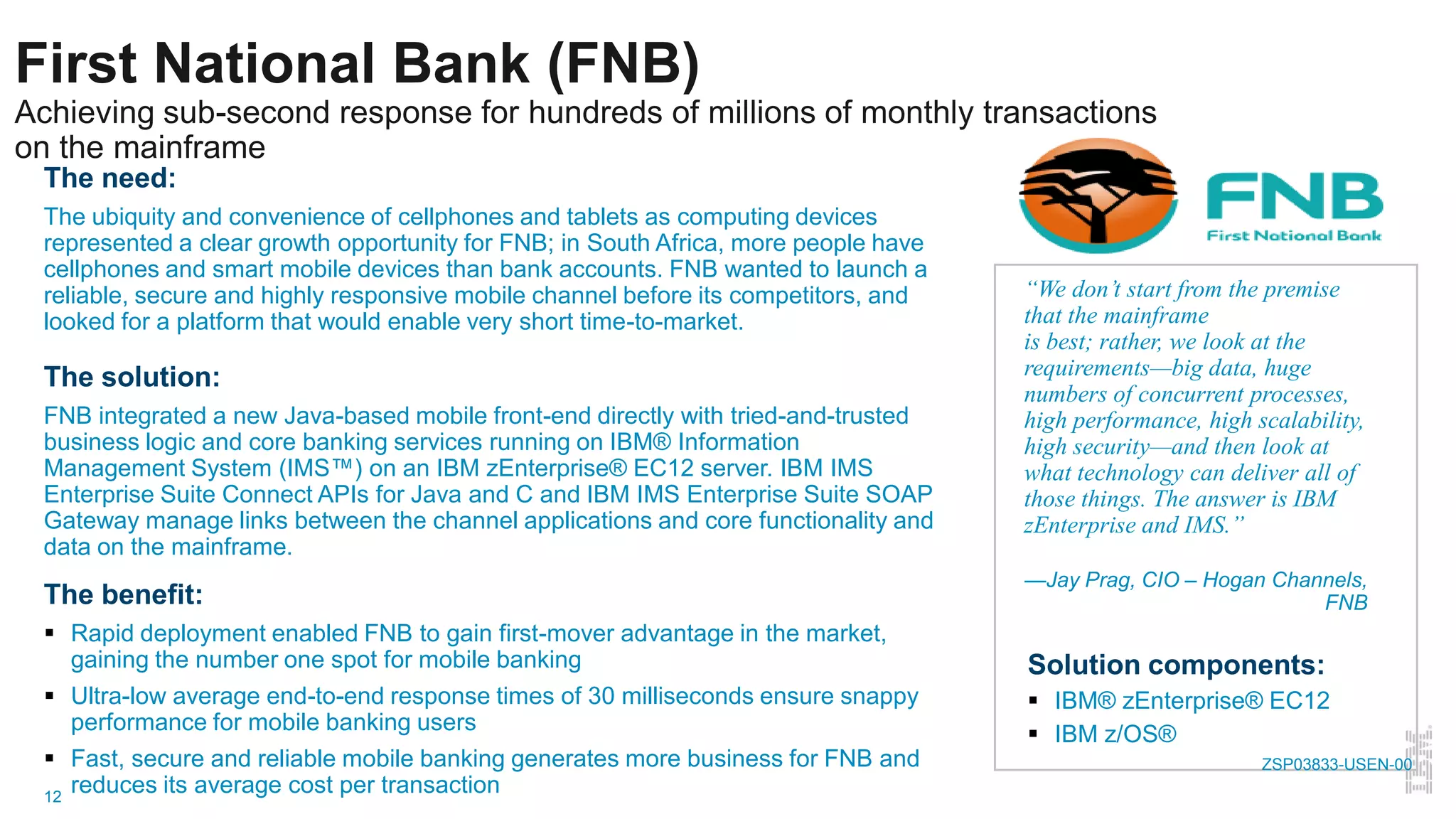12
First National Bank (FNB)
Achieving sub-second response for hundreds of millions of monthly transactions
on the mainframe
The need:
The ubiquity and convenience of cellphones and tablets as computing devices
represented a clear growth opportunity for FNB; in South Africa, more people have
cellphones and smart mobile devices than bank accounts. FNB wanted to launch a
reliable, secure and highly responsive mobile channel before its competitors, and
looked for a platform that would enable very short time-to-market.
The solution:
FNB integrated a new Java-based mobile front-end directly with tried-and-trusted
business logic and core banking services running on IBM® Information
Management System (IMS™) on an IBM zEnterprise® EC12 server. IBM IMS
Enterprise Suite Connect APIs for Java and C and IBM IMS Enterprise Suite SOAP
Gateway manage links between the channel applications and core functionality and
data on the mainframe.
The benefit:
 Rapid deployment enabled FNB to gain first-mover advantage in the market,
gaining the number one spot for mobile banking
 Ultra-low average end-to-end response times of 30 milliseconds ensure snappy
performance for mobile banking users
 Fast, secure and reliable mobile banking generates more business for FNB and
reduces its average cost per transaction
“We don’t start from the premise
that the mainframe
is best; rather, we look at the
requirements—big data, huge
numbers of concurrent processes,
high performance, high scalability,
high security—and then look at
what technology can deliver all of
those things. The answer is IBM
zEnterprise and IMS.”
—Jay Prag, CIO – Hogan Channels,
FNB
Solution components:
 IBM® zEnterprise® EC12
 IBM z/OS®
ZSP03833-USEN-00
 