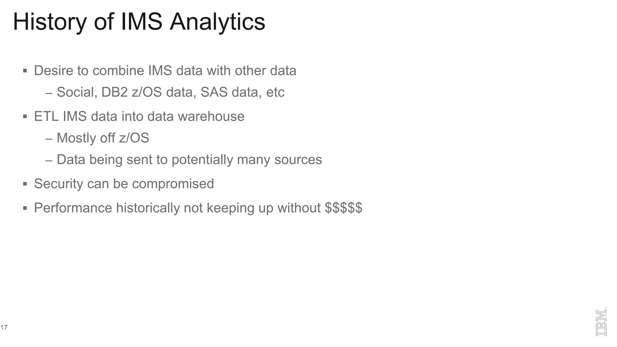History of IMS Analytics
 Desire to combine IMS data with other data
– Social, DB2 z/OS data, SAS data, etc
 ETL IMS data into data warehouse
– Mostly off z/OS
– Data being sent to potentially many sources
 Security can be compromised
 Performance historically not keeping up without $$$$$
17
 