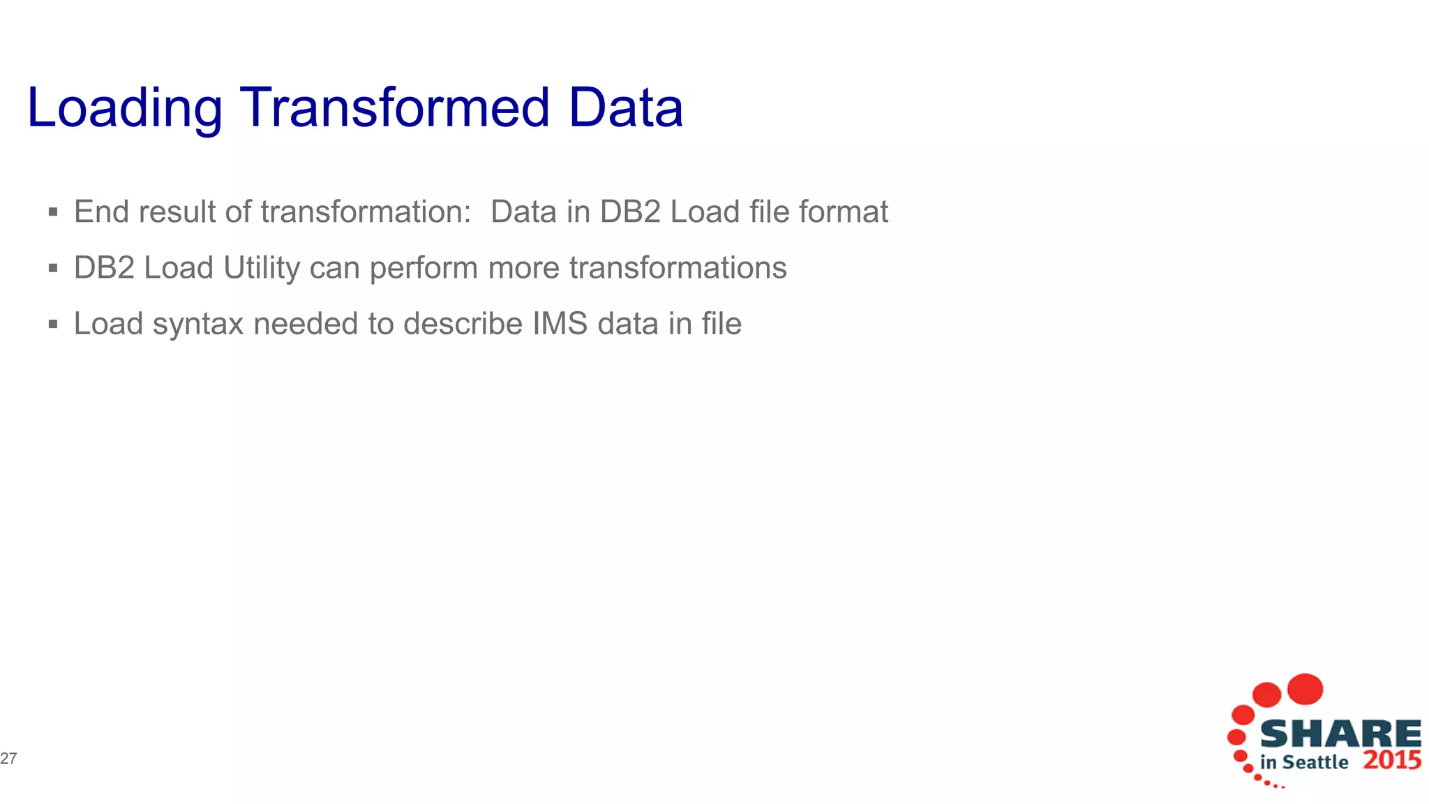 Loading Transformed Data
 End result of transformation: Data in DB2 Load file format
 DB2 Load Utility can perform more transformations
 Load syntax needed to describe IMS data in file
(DEPTNO POSITION (1:3) CHAR(3),
DEPTNAME POSITION (4:39) CHAR(36),
MGRNO POSITION (40:45) INTEGER EXTERNAL(6),
HDATE POSITION (46:55) DATE EXTERNAL(10),
Etc…
27
 