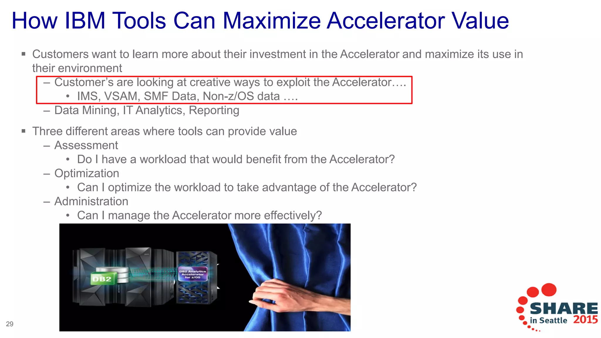 How IBM Tools Can Maximize Accelerator Value
 Customers want to learn more about their investment in the Accelerator and maximize its use in
their environment
– Customer’s are looking at creative ways to exploit the Accelerator….
• IMS, VSAM, SMF Data, Non-z/OS data ….
– Data Mining, IT Analytics, Reporting
 Three different areas where tools can provide value
– Assessment
• Do I have a workload that would benefit from the Accelerator?
– Optimization
• Can I optimize the workload to take advantage of the Accelerator?
– Administration
• Can I manage the Accelerator more effectively?
29
 
