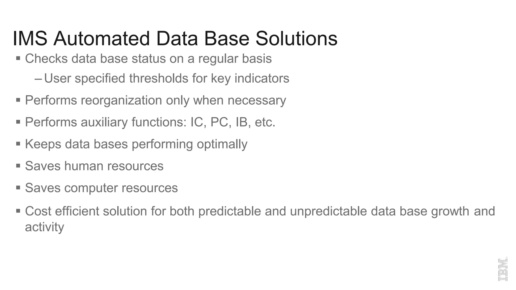 IMS Automated Data Base Solutions
 Checks data base status on a regular basis
– User specified thresholds for key indicators
 Performs reorganization only when necessary
 Performs auxiliary functions: IC, PC, IB, etc.
 Keeps data bases performing optimally
 Saves human resources
 Saves computer resources
 Cost efficient solution for both predictable and unpredictable data base growth and
activity
 