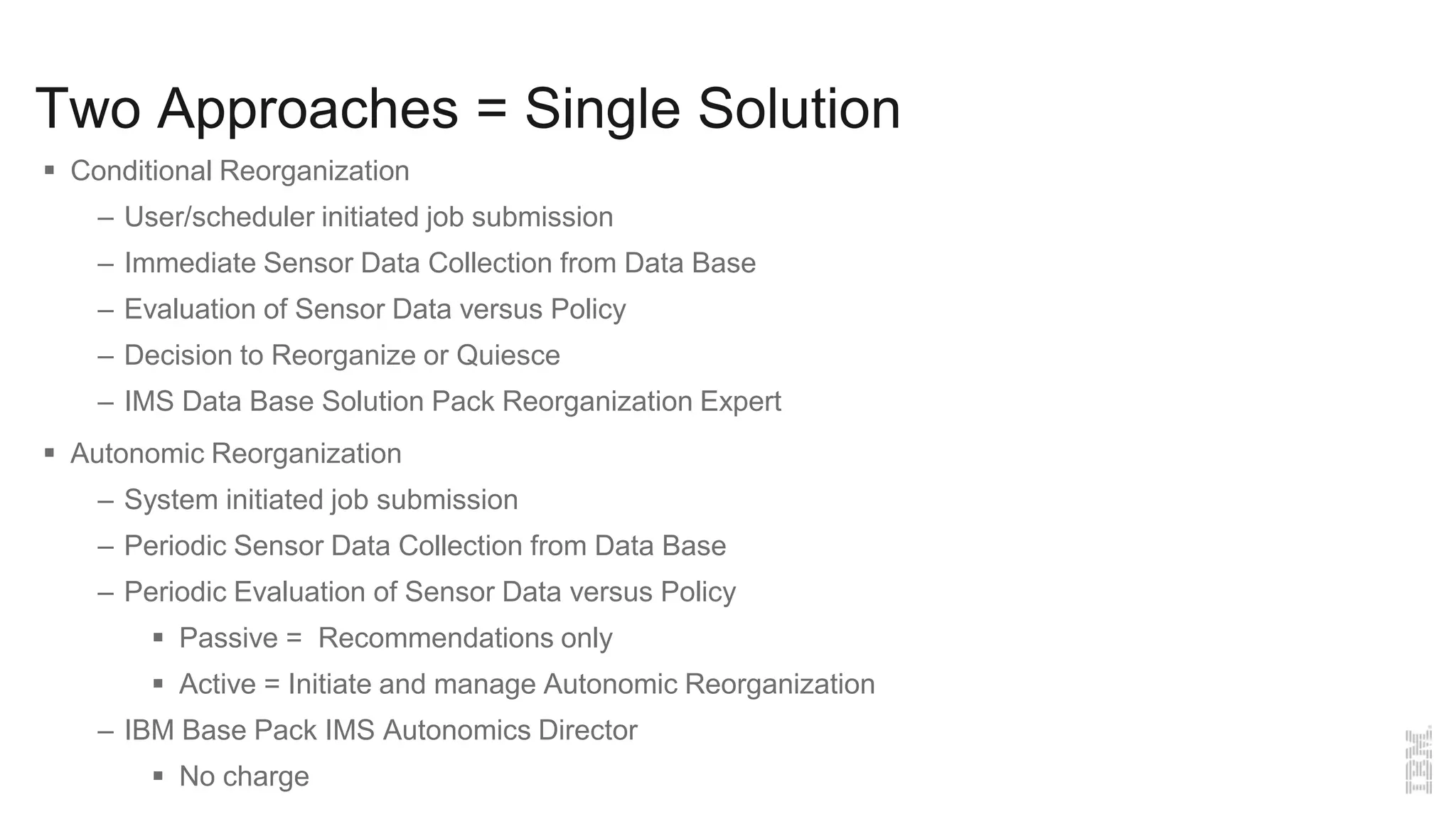 Two Approaches = Single Solution
 Conditional Reorganization
– User/scheduler initiated job submission
– Immediate Sensor Data Collection from Data Base
– Evaluation of Sensor Data versus Policy
– Decision to Reorganize or Quiesce
– IMS Data Base Solution Pack Reorganization Expert
 Autonomic Reorganization
– System initiated job submission
– Periodic Sensor Data Collection from Data Base
– Periodic Evaluation of Sensor Data versus Policy
 Passive = Recommendations only
 Active = Initiate and manage Autonomic Reorganization
– IBM Base Pack IMS Autonomics Director
 No charge
 
