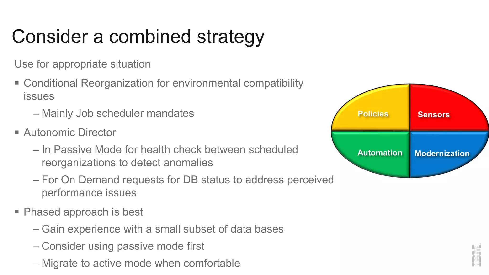 Consider a combined strategy
Use for appropriate situation
 Conditional Reorganization for environmental compatibility
issues
– Mainly Job scheduler mandates
 Autonomic Director
– In Passive Mode for health check between scheduled
reorganizations to detect anomalies
– For On Demand requests for DB status to address perceived
performance issues
 Phased approach is best
– Gain experience with a small subset of data bases
– Consider using passive mode first
– Migrate to active mode when comfortable
SensorsPolicies
Automation Modernization
 