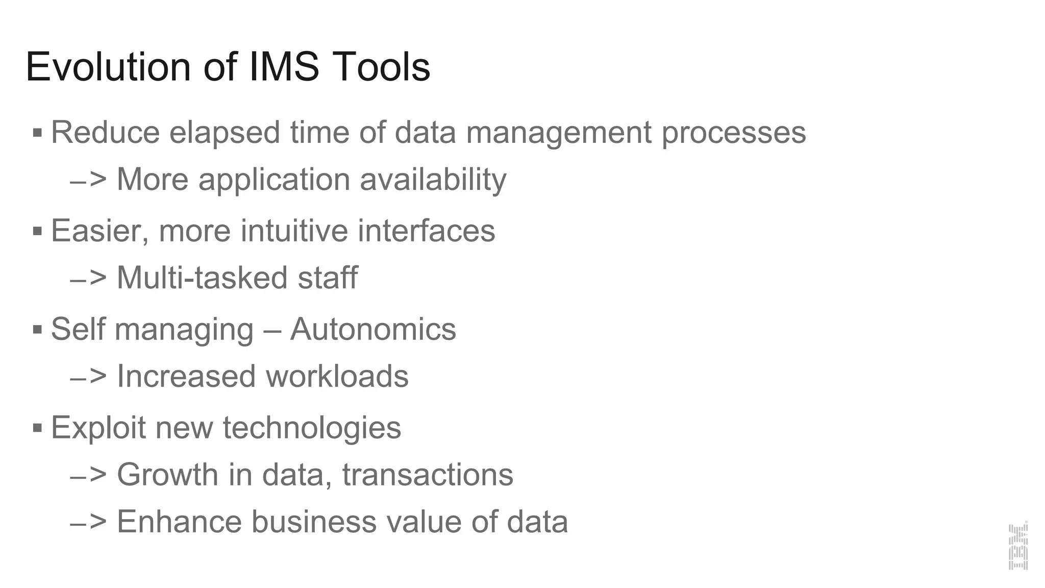 Evolution of IMS Tools
 Reduce elapsed time of data management processes
–> More application availability
 Easier, more intuitive interfaces
–> Multi-tasked staff
 Self managing – Autonomics
–> Increased workloads
 Exploit new technologies
–> Growth in data, transactions
–> Enhance business value of data
 