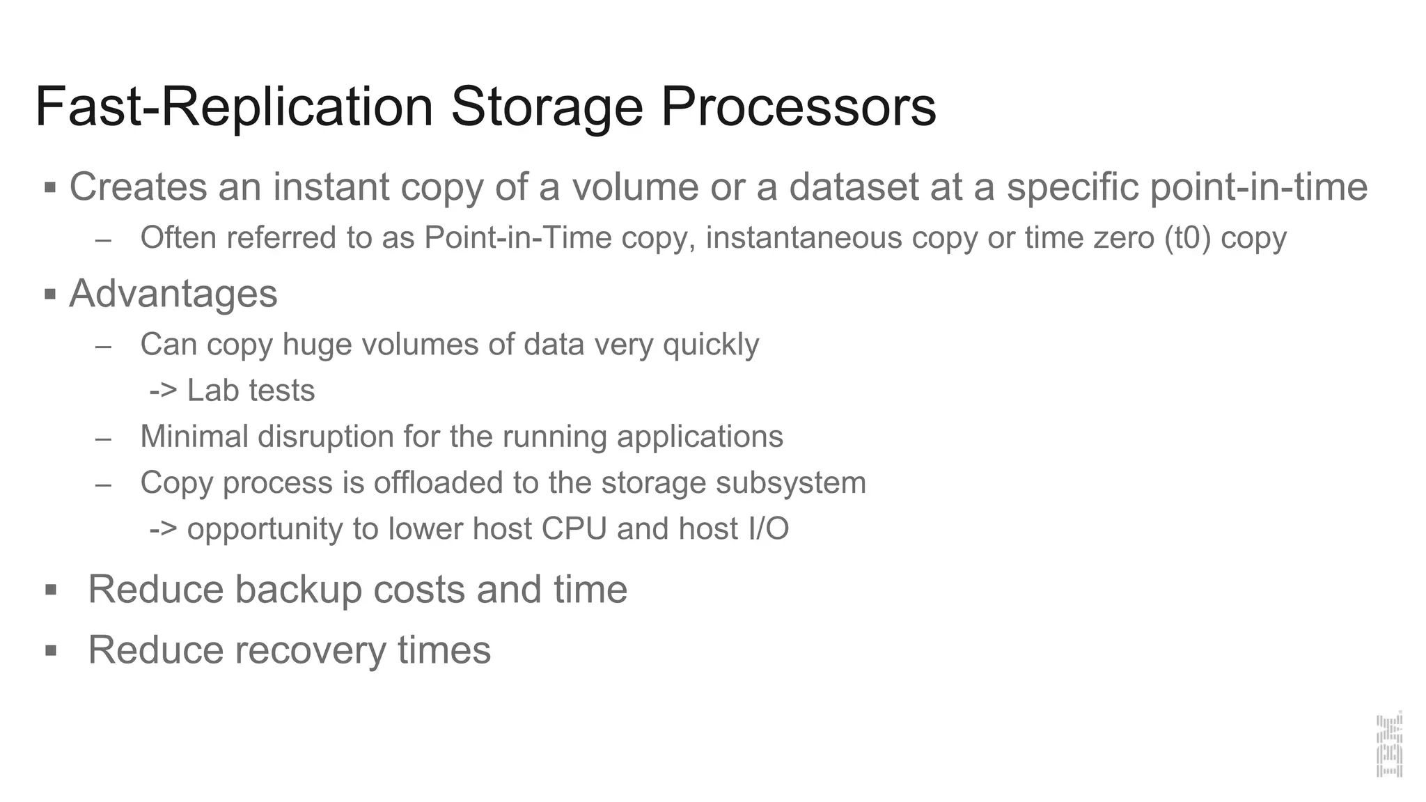 Fast-Replication Storage Processors
 Creates an instant copy of a volume or a dataset at a specific point-in-time
– Often referred to as Point-in-Time copy, instantaneous copy or time zero (t0) copy
 Advantages
– Can copy huge volumes of data very quickly
-> Lab tests
– Minimal disruption for the running applications
– Copy process is offloaded to the storage subsystem
-> opportunity to lower host CPU and host I/O
 Reduce backup costs and time
 Reduce recovery times
 