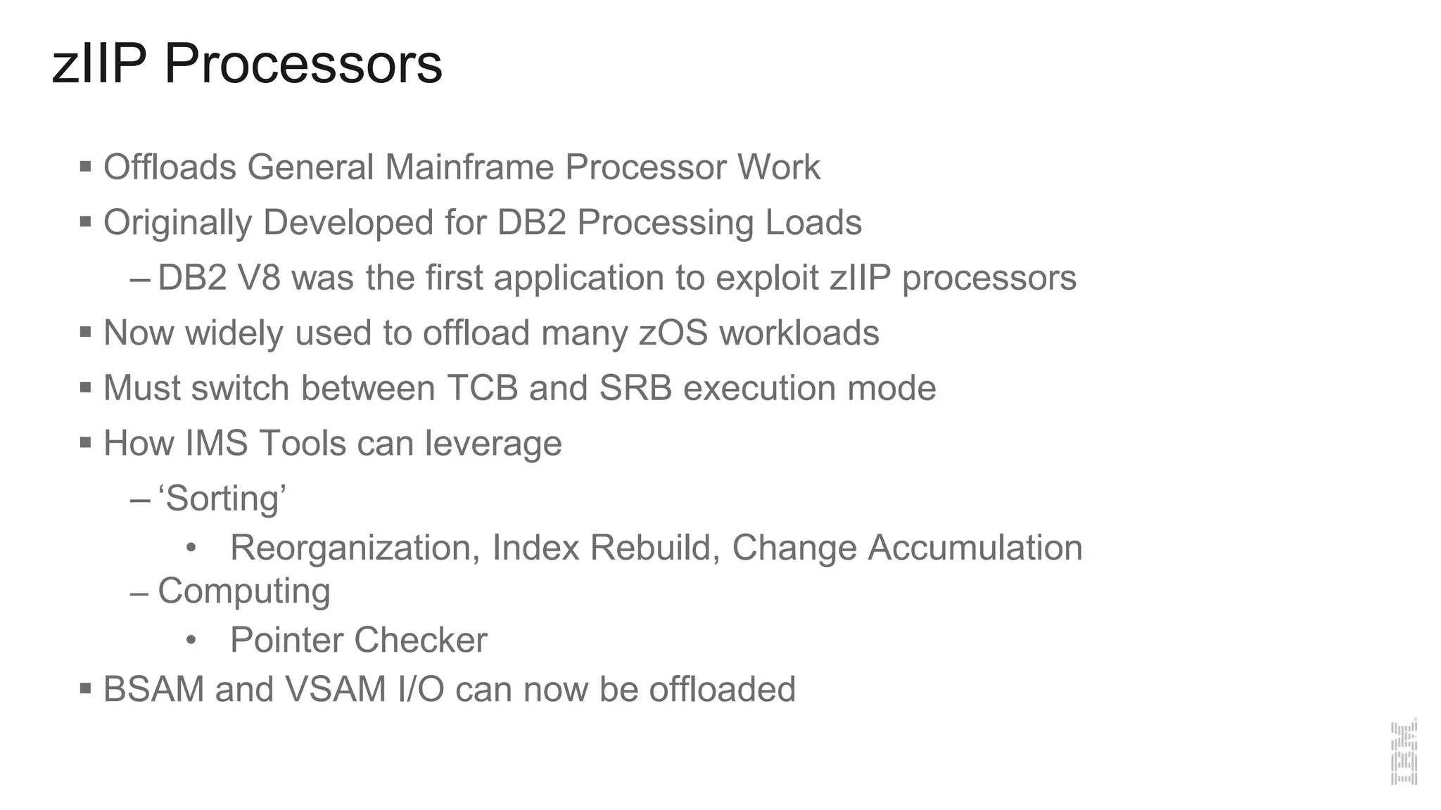 zIIP Processors
 Offloads General Mainframe Processor Work
 Originally Developed for DB2 Processing Loads
– DB2 V8 was the first application to exploit zIIP processors
 Now widely used to offload many zOS workloads
 Must switch between TCB and SRB execution mode
 How IMS Tools can leverage
– ‘Sorting’
• Reorganization, Index Rebuild, Change Accumulation
– Computing
• Pointer Checker
 BSAM and VSAM I/O can now be offloaded
 