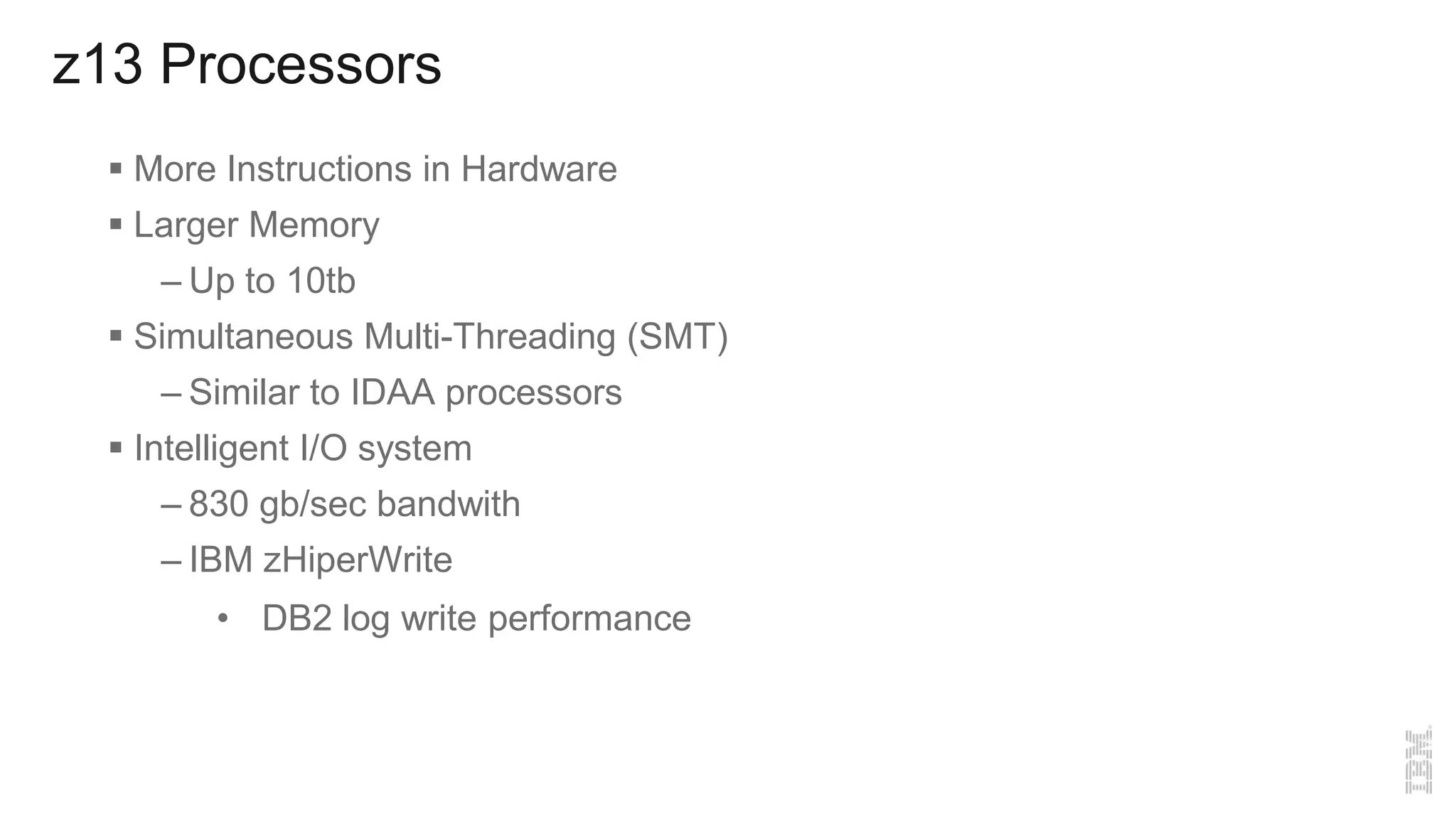 z13 Processors
 More Instructions in Hardware
 Larger Memory
– Up to 10tb
 Simultaneous Multi-Threading (SMT)
– Similar to IDAA processors
 Intelligent I/O system
– 830 gb/sec bandwith
– IBM zHiperWrite
• DB2 log write performance
 