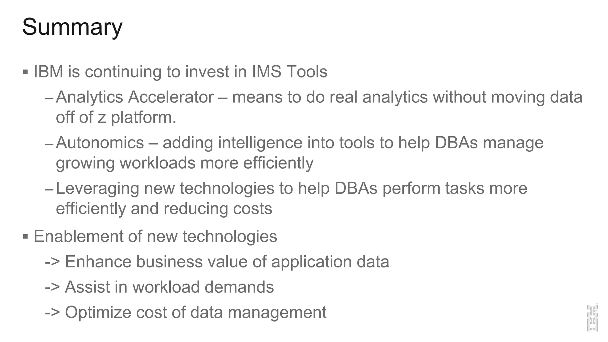 Summary
 IBM is continuing to invest in IMS Tools
– Analytics Accelerator – means to do real analytics without moving data
off of z platform.
– Autonomics – adding intelligence into tools to help DBAs manage
growing workloads more efficiently
– Leveraging new technologies to help DBAs perform tasks more
efficiently and reducing costs
 Enablement of new technologies
-> Enhance business value of application data
-> Assist in workload demands
-> Optimize cost of data management
 