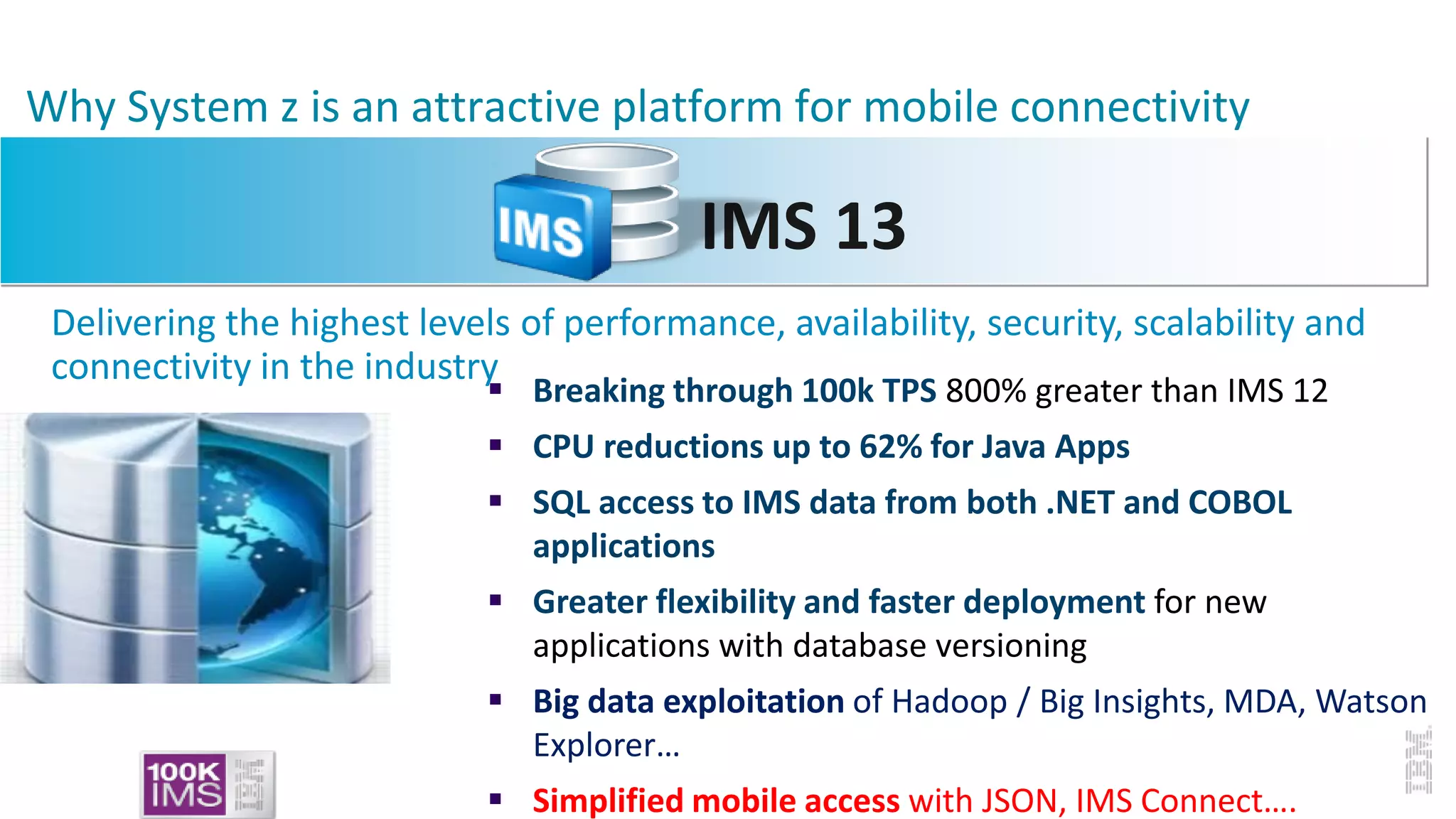Why System z is an attractive platform for mobile connectivity
IMS 13
Delivering the highest levels of performance, availability, security, scalability and
connectivity in the industry
 Breaking through 100k TPS 800% greater than IMS 12
 CPU reductions up to 62% for Java Apps
 SQL access to IMS data from both .NET and COBOL
applications
 Greater flexibility and faster deployment for new
applications with database versioning
 Big data exploitation of Hadoop / Big Insights, MDA, Watson
Explorer…
 Simplified mobile access with JSON, IMS Connect….
 