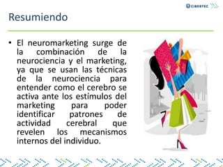 Resumiendo
• El neuromarketing surge de
la combinación de la
neurociencia y el marketing,
ya que se usan las técnicas
de la neurociencia para
entender como el cerebro se
activa ante los estímulos del
marketing para poder
identificar patrones de
actividad cerebral que
revelen los mecanismos
internos del individuo.