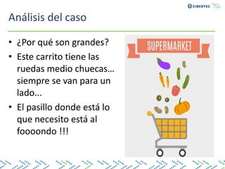Análisis del caso
• ¿Por qué son grandes?
• Este carrito tiene las
ruedas medio chuecas…
siempre se van para un
lado...
• El pasillo donde está lo
que necesito está al
foooondo !!!