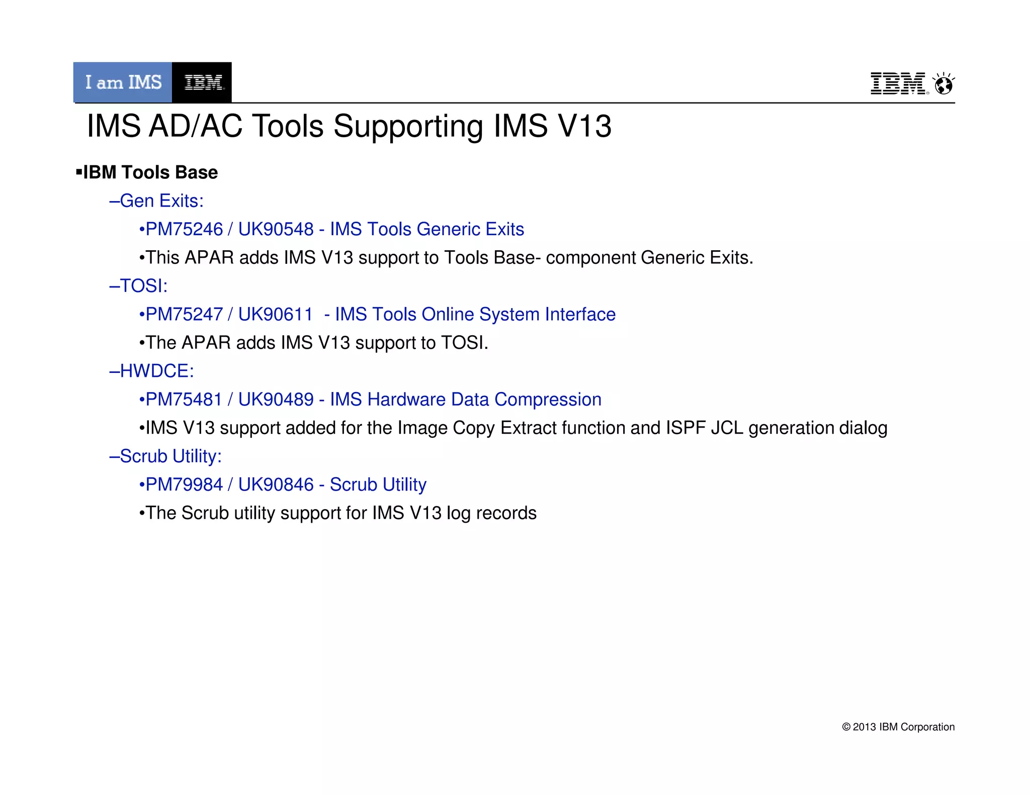 IBM Tools Base
–Gen Exits:
•PM75246 / UK90548 - IMS Tools Generic Exits
•This APAR adds IMS V13 support to Tools Base- component Generic Exits.
–TOSI:
•PM75247 / UK90611 - IMS Tools Online System Interface
•The APAR adds IMS V13 support to TOSI.
–HWDCE:
•PM75481 / UK90489 - IMS Hardware Data Compression
IMS AD/AC Tools Supporting IMS V13
© 2013 IBM Corporation
•PM75481 / UK90489 - IMS Hardware Data Compression
•IMS V13 support added for the Image Copy Extract function and ISPF JCL generation dialog
–Scrub Utility:
•PM79984 / UK90846 - Scrub Utility
•The Scrub utility support for IMS V13 log records
 
